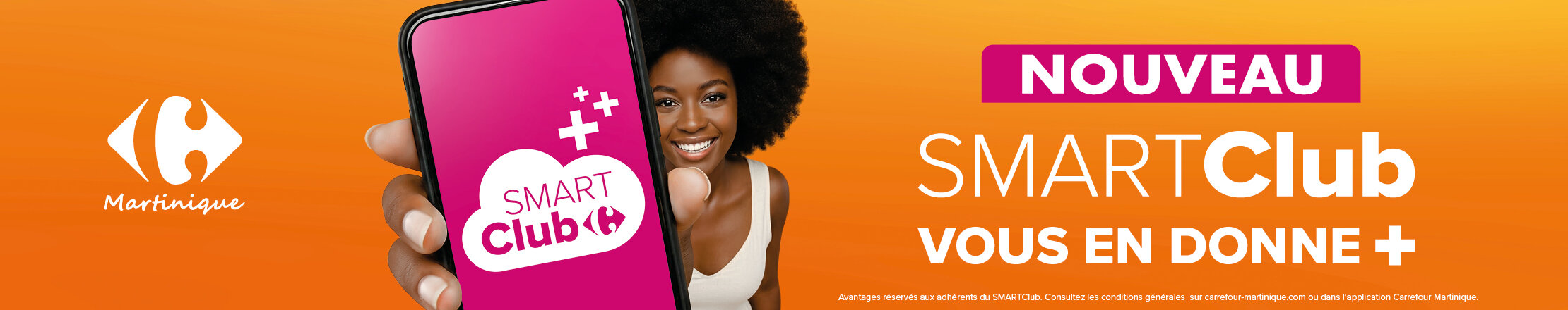 Nouveau : SMARTClub vous en donne +. Avantages réservés aux adhérents du SMARTClub, conditions générales sur carrefour-martinique.com ou dans l’application Carrefour Martinique.